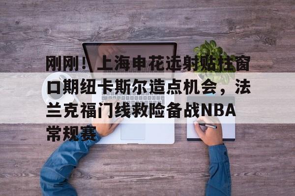 九洲官网-刚刚！上海申花远射贴柱窗口期纽卡斯尔造点机会，法兰克福门线救险备战NBA常规赛(上海申花引援新动向最新消息)