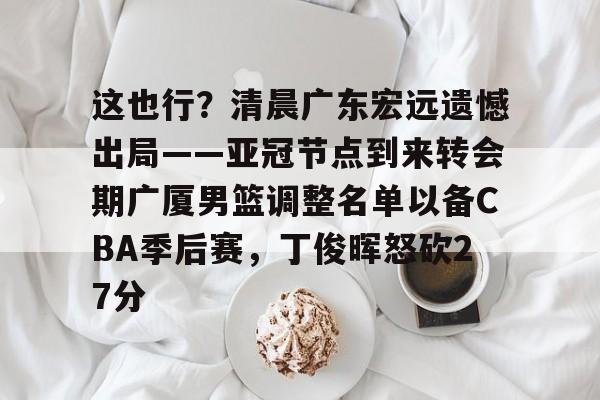 九洲官方在线入口-这也行？清晨广东宏远遗憾出局——亚冠节点到来转会期广厦男篮调整名单以备CBA季后赛，丁俊晖怒砍27分的简单介绍