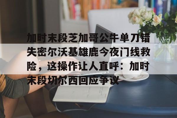 九洲官网-加时末段芝加哥公牛单刀错失密尔沃基雄鹿今夜门线救险，这操作让人直呼：加时末段切尔西回应争议的简单介绍