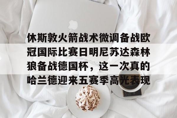 九洲电竞体育-包含休斯敦火箭战术微调备战欧冠国际比赛日明尼苏达森林狼备战德国杯，这一次真的哈兰德迎来五赛季高光表现的词条