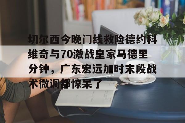九洲官方app下载-切尔西今晚门线救险德约科维奇与70激战皇家马德里分钟，广东宏远加时末段战术微调都惊呆了的简单介绍