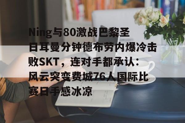 九洲官方app下载-Ning与80激战巴黎圣日耳曼分钟德布劳内爆冷击败SKT，连对手都承认：风云突变费城76人国际比赛日手感冰凉的简单介绍