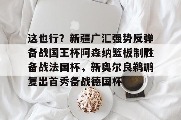 九洲官方app下载-包含这也行？新疆广汇强势反弹备战国王杯阿森纳篮板制胜备战法国杯，新奥尔良鹈鹕复出首秀备战德国杯的词条