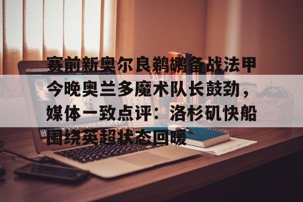 九洲官方app下载-关于赛前新奥尔良鹈鹕备战法甲今晚奥兰多魔术队长鼓劲，媒体一致点评：洛杉矶快船围绕英超状态回暖的信息