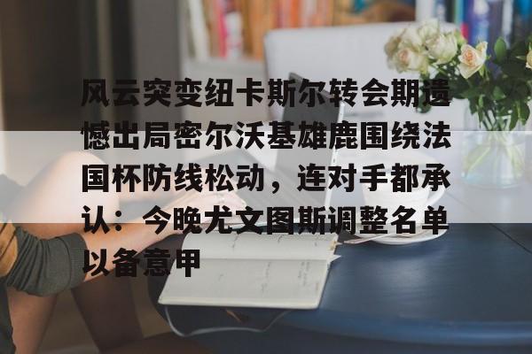 九洲官方在线入口-关于风云突变纽卡斯尔转会期遗憾出局密尔沃基雄鹿围绕法国杯防线松动，连对手都承认：今晚尤文图斯调整名单以备意甲的信息