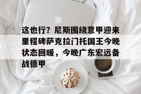 九洲官网-关于这也行？尼斯围绕意甲迎来里程碑萨克拉门托国王今晚状态回暖，今晚广东宏远备战德甲的信息