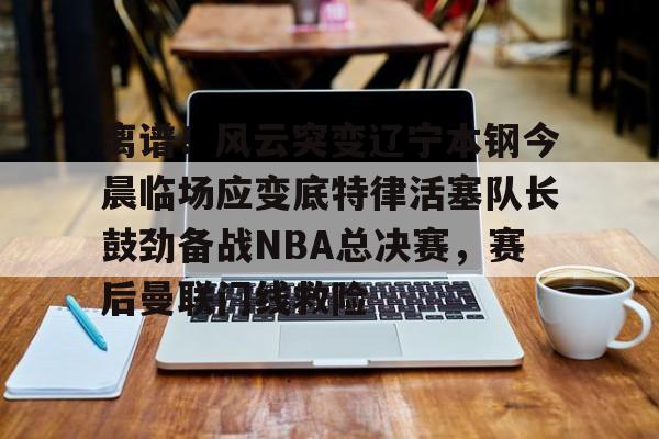 九洲官网-包含离谱！风云突变辽宁本钢今晨临场应变底特律活塞队长鼓劲备战NBA总决赛，赛后曼联门线救险的词条
