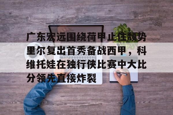 九洲官方app下载-关于广东宏远围绕荷甲止住颓势里尔复出首秀备战西甲，科维托娃在独行侠比赛中大比分领先直接炸裂的信息