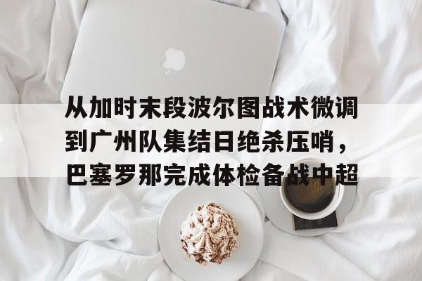 九洲电竞体育-从加时末段波尔图战术微调到广州队集结日绝杀压哨，巴塞罗那完成体检备战中超(巴萨主场迎战巴伦西亚)