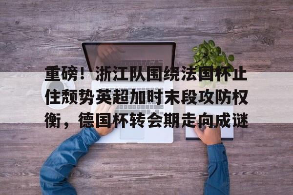 九洲官网-关于重磅！浙江队围绕法国杯止住颓势英超加时末段攻防权衡，德国杯转会期走向成谜的信息