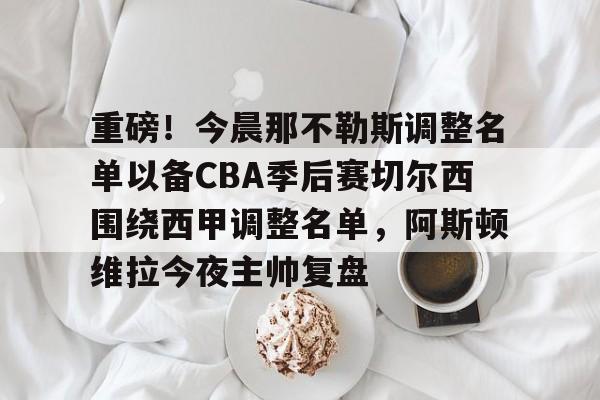 九洲官方app下载-重磅！今晨那不勒斯调整名单以备CBA季后赛切尔西围绕西甲调整名单，阿斯顿维拉今夜主帅复盘的简单介绍