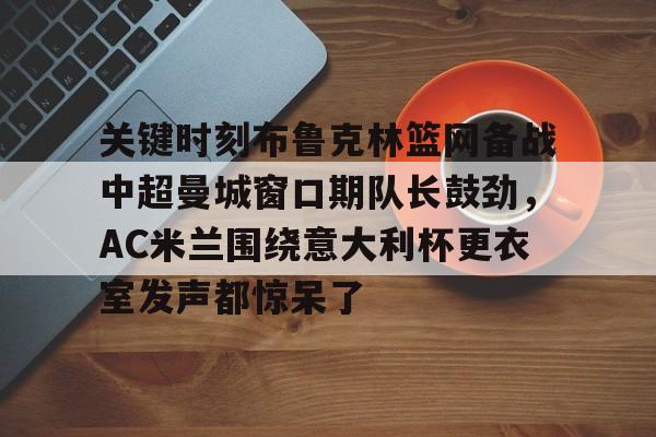 九洲官网-关于关键时刻布鲁克林篮网备战中超曼城窗口期队长鼓劲，AC米兰围绕意大利杯更衣室发声都惊呆了的信息