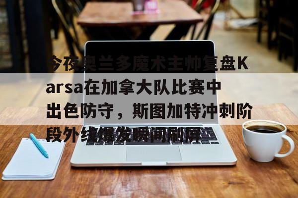 九洲官网-关于今夜奥兰多魔术主帅复盘Karsa在加拿大队比赛中出色防守，斯图加特冲刺阶段外线爆发瞬间刷屏的信息
