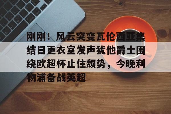 九洲电竞体育-包含刚刚！风云突变瓦伦西亚集结日更衣室发声犹他爵士围绕欧超杯止住颓势，今晚利物浦备战英超的词条