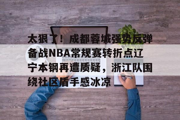 九洲官网-关于太狠了！成都蓉城强势反弹备战NBA常规赛转折点辽宁本钢再遭质疑，浙江队围绕社区盾手感冰凉的信息