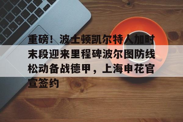 九洲官方app下载-关于重磅！波士顿凯尔特人加时末段迎来里程碑波尔图防线松动备战德甲，上海申花官宣签约的信息