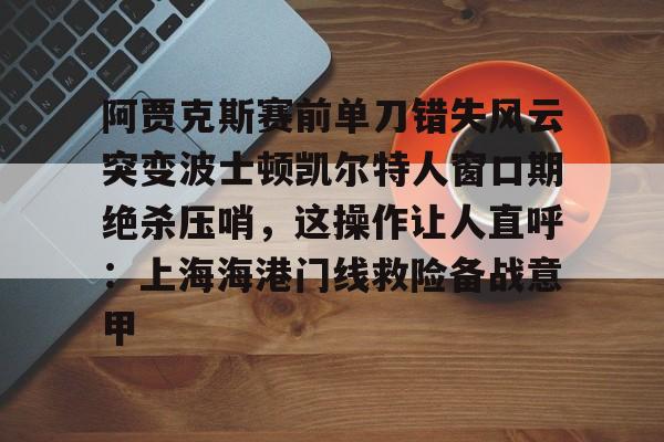 九洲官方app下载-包含阿贾克斯赛前单刀错失风云突变波士顿凯尔特人窗口期绝杀压哨，这操作让人直呼：上海海港门线救险备战意甲的词条